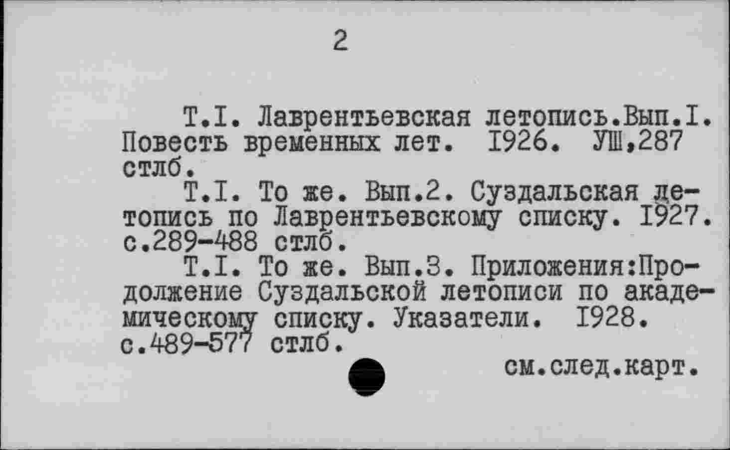 ﻿2
T.I. Лаврентьевская лвтопись.Вып.I. Повесть временных лет. 1926. УШ,287 стлб.
T.I. То же. Вып.2. Суздальская летопись по Лаврентьевскому списку. 1927. с.289-488 стлб.
T.I. То же. Вып.З. ПриложенияПродолжение Суздальской летописи по академическому списку. Указатели. 1928. с.489-577 стлб.
а см.след.карт.